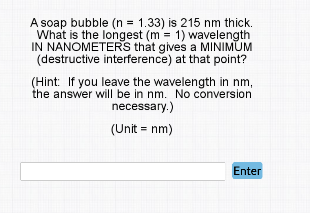 A soap bubble (n = 1.33) is 215 nm thick.
What is the longest (m = 1) wavelength
IN NANOMETERS that gives a MINIMUM
(destructive interference) at that point?
(Hint: If you leave the wavelength in nm,
the answer will be in nm. No conversion
necessary.)
(Unit = nm)
Enter
