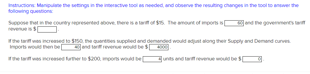 Instructions: Manipulate the settings in the interactive tool as needed, and observe the resulting changes in the tool to answer the
following questions:
Suppose that in the country represented above, there is a tariff of $15. The amount of imports is |
revenue is $
60] and the government's tariff
If the tariff was increased to $150, the quantities supplied and demanded would adjust along their Supply and Demand curves.
Imports would then be 40 and tariff revenue would be $[
4000
If the tariff was increased further to $200, imports would be
4 units and tariff revenue would be $