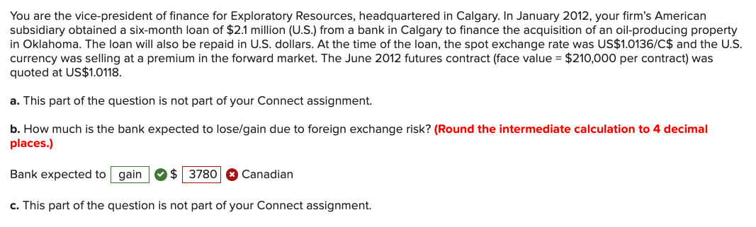 You are the vice-president of finance for Exploratory Resources, headquartered in Calgary. In January 2012, your firm's American
subsidiary obtained a six-month loan of $2.1 million (U.S.) from a bank in Calgary to finance the acquisition of an oil-producing property
in Oklahoma. The loan will also be repaid in U.S. dollars. At the time of the loan, the spot exchange rate was US$1.0136/C$ and the U.S.
currency was selling at a premium in the forward market. The June 2012 futures contract (face value = $210,000 per contract) was
quoted at US$1.0118.
a. This part of the question is not part of your Connect assignment.
b. How much is the bank expected to lose/gain due to foreign exchange risk? (Round the intermediate calculation to 4 decimal
places.)
Bank expected to gain
$ 3780
Canadian
c. This part of the question is not part of your Connect assignment.