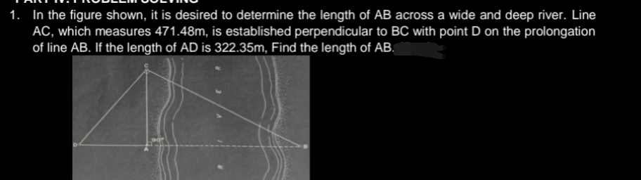 1. In the figure shown, it is desired to determine the length of AB across a wide and deep river. Line
AC, which measures 471.48m, is established perpendicular to BC with point D on the prolongation
of line AB. If the length of AD is 322.35m, Find the length of AB.
