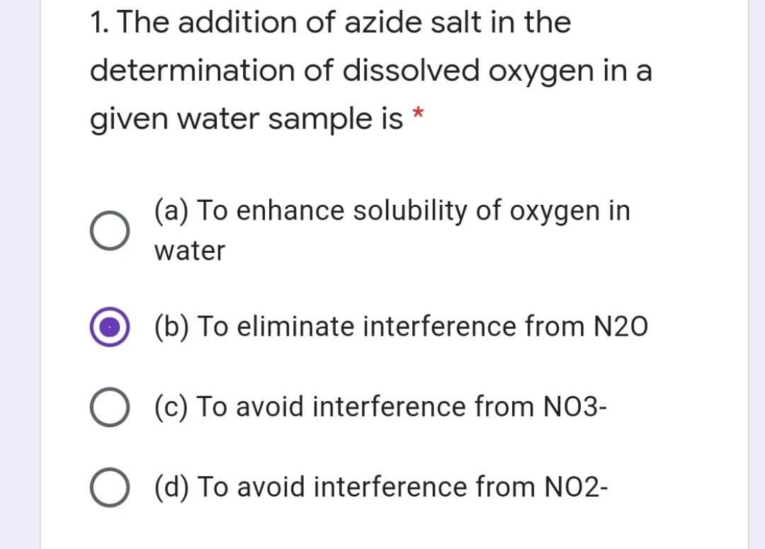 1. The addition of azide salt in the
determination of dissolved oxygen in a
given water sample is *
(a) To enhance solubility of oxygen in
water
(b) To eliminate interference from N20
(c) To avoid interference from NO3-
O (d) To avoid interference from NO2-
