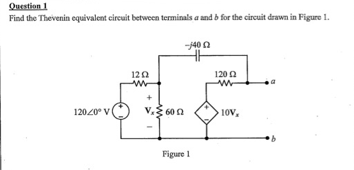 Question 1
Find the Thevenin equivalent circuit between terminals a and b for the circuit drawn in Figure 1.
12020° V
12 Ω
ww
+
-j40 2
Vx60 92
Figure 1
120 Ω
ww
10Vx
a
b