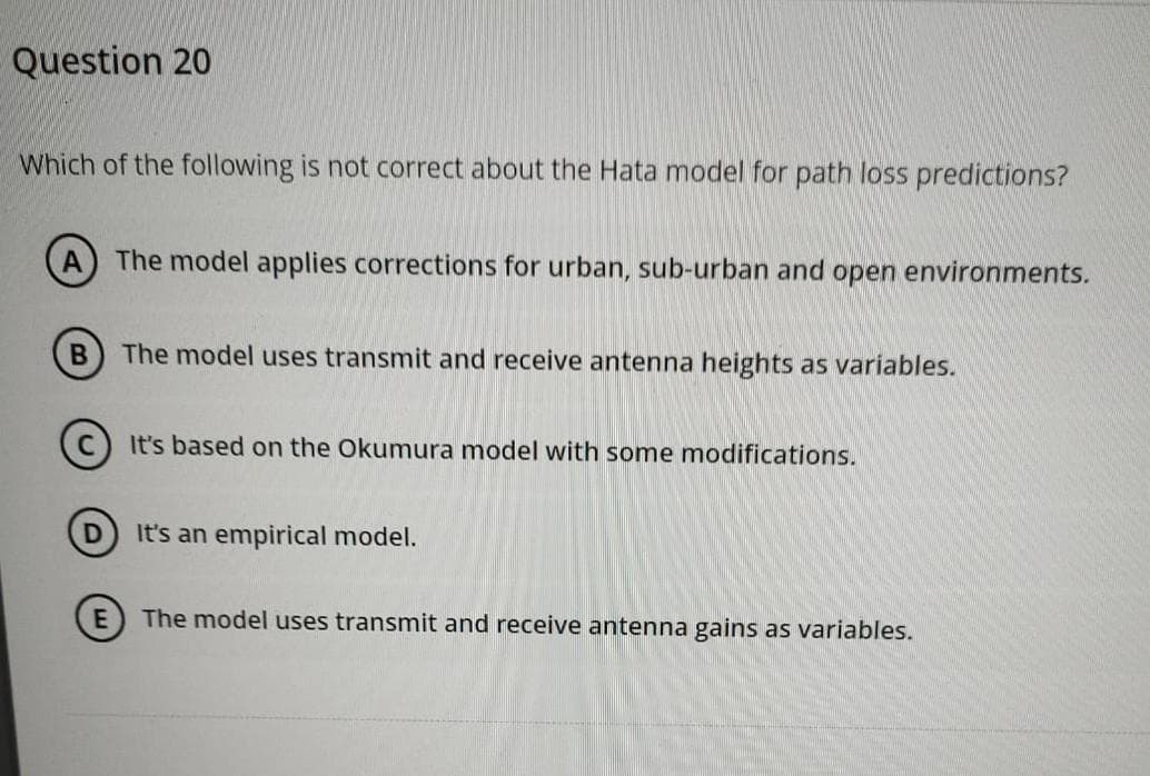 Question 20
Which of the following is not correct about the Hata model for path loss predictions?
A) The model applies corrections for urban, sub-urban and open environments.
B The model uses transmit and receive antenna heights as variables.
D
It's based on the Okumura model with some modifications.
It's an empirical model.
The model uses transmit and receive antenna gains as variables.
