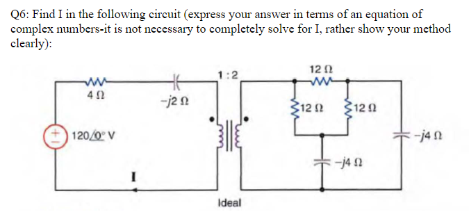 Q6: Find I in the following circuit (express your answer in terms of an equation of
complex numbers-it is not necessary to completely solve for I, rather show your method
clearly):
402
120/0° V
46
-j2 n
1:2
Ideal
12 Ω
312 Ω
1292
-j40
-j4n