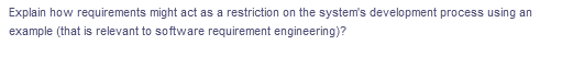 Explain how requirements might act as a restriction on the system's development process using an
example (that is relevant to software requirement engineering)?
