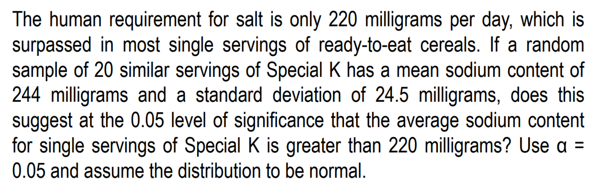 The human requirement for salt is only 220 milligrams per day, which is
surpassed in most single servings of ready-to-eat cereals. If a random
sample of 20 similar servings of Special K has a mean sodium content of
244 milligrams and a standard deviation of 24.5 milligrams, does this
suggest at the 0.05 level of significance that the average sodium content
for single servings of Special K is greater than 220 milligrams? Use a =
0.05 and assume the distribution to be normal.