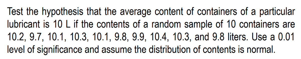 Test the hypothesis that the average content of containers of a particular
lubricant is 10 L if the contents of a random sample of 10 containers are
10.2, 9.7, 10.1, 10.3, 10.1, 9.8, 9.9, 10.4, 10.3, and 9.8 liters. Use a 0.01
level of significance and assume the distribution of contents is normal.