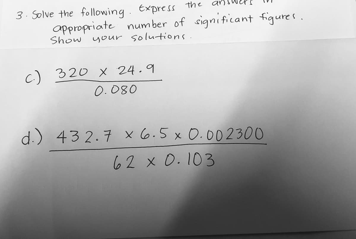answer
3. Solve the following. Express the
appropriate num ber of significant figures.
Show
your solutions.
c) 320 × 24.9
0.080
d.) 43 2.7 x6.5x 0.002300
62 x 0.103
