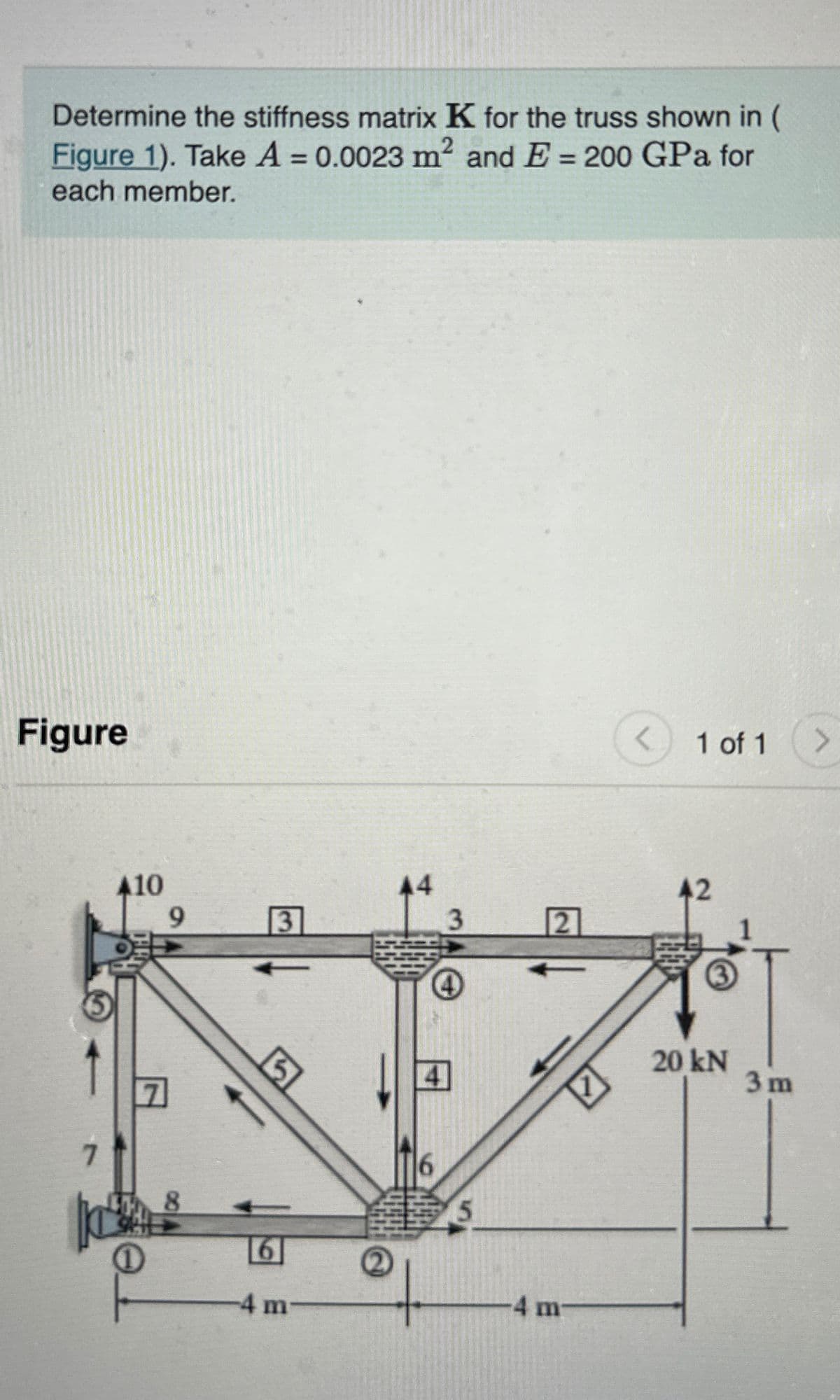 Determine the stiffness matrix K for the truss shown in
Figure 1). Take A = 0.0023 m² and E = 200 GPa for
each member.
2
Figure
A10
9
1 of 1 >
44
42
3
3
2
5
7
8
6
-4 m
5
4 m
20kN
3 m