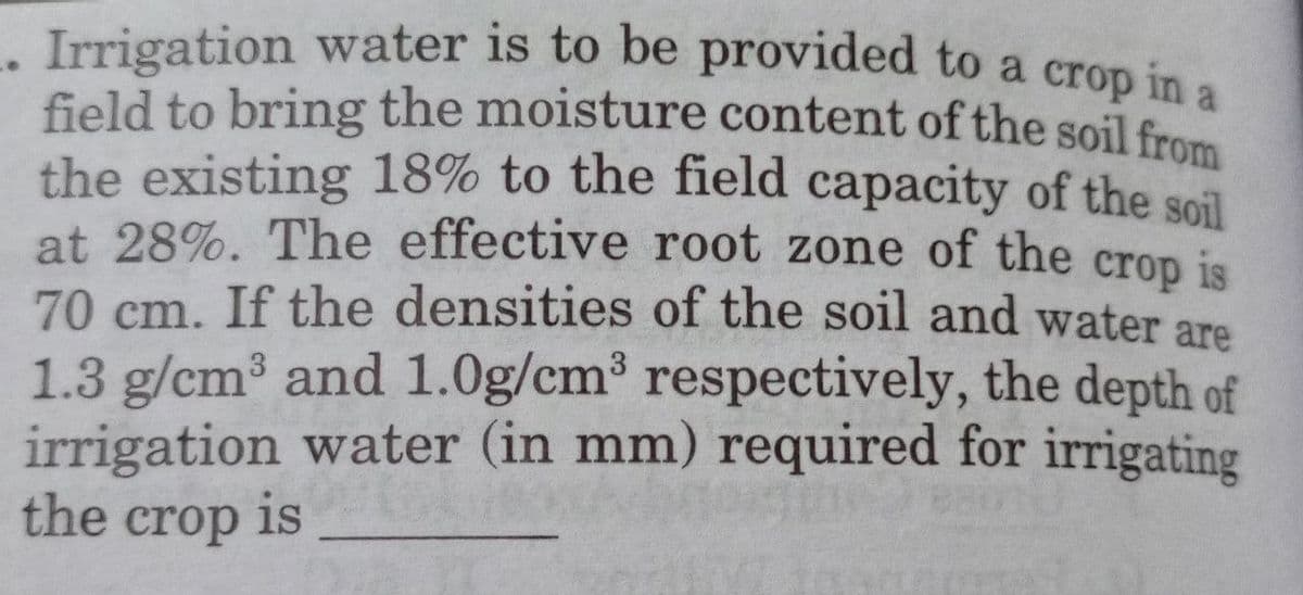 Irrigation water is to be provided to a crop in a
field to bring the moisture content of the soil from
the existing 18% to the field capacity of the soil
at 28%. The effective root zone of the
crop is
70 cm. If the densities of the soil and water are
1.3 g/cm³ and 1.0g/cm³ respectively, the depth of
irrigation water (in mm) required for irrigating
the crop is