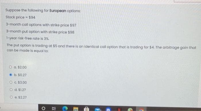 Suppose the following for European options:
Stock price $94
3-month call options with strike price $97
3-month put option with strike price $98
1-year risk-free rate is 3%.
The put option is trading ot $5 and there is an identical call option that is trading for $4. The arbitrage gain that
can be made is equal to:
O a. $2.00
b. $0.27
Oc. $3.00
O d. $1.27
O e $227
