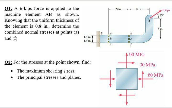 Q1: A 6-kips force is applied to the
machine element AB as shown.
Knowing that the uniform thickness of
the element is 0.8 in., determine the
combined normal stresses at points (a)
and (f).
1.5 in.
1.5 in.
Q2: For the stresses at the point shown, find:
• The maximum shearing stress.
The principal stresses and planes.
B
a
ob
c
10
8 in.-
8 in.
f
90 MPa
30 MPa
6 kips
35°
8 in.
60 MPa