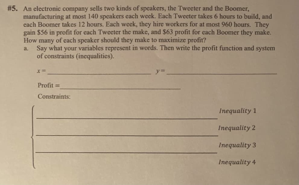 #5. An electronic company sells two kinds of speakers, the Tweeter and the Boomer,
manufacturing at most 140 speakers each week. Each Tweeter takes 6 hours to build, and
each Boomer takes 12 hours. Each week, they hire workers for at most 960 hours. They
gain $56 in profit for each Tweeter the make, and $63 profit for each Boomer they make.
How many of each speaker should they make to maximize profit?
Say what your variables represent in words. Then write the profit function and system
of constraints (inequalities).
a.
Profit =
Constraints:
Inequality 1
Inequality 2
Inequality 3
Inequality 4
