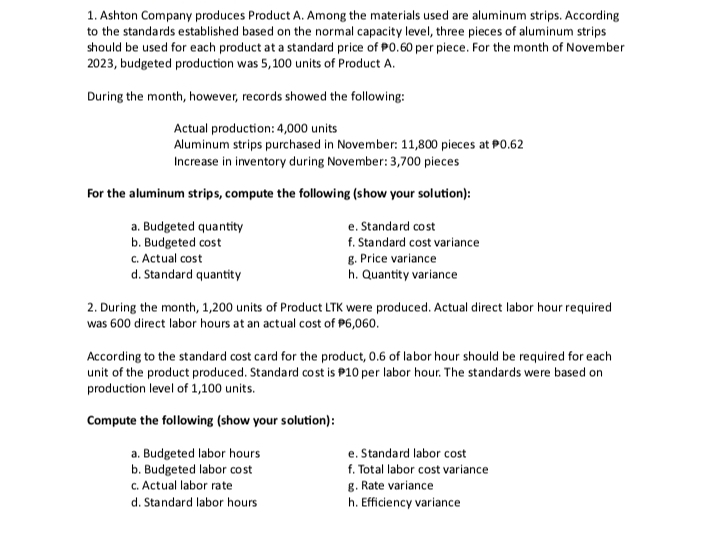 1. Ashton Company produces Product A. Among the materials used are aluminum strips. According
to the standards established based on the normal capacity level, three pieces of aluminum strips
should be used for each product at a standard price of P0.60 per piece. For the month of November
2023, budgeted production was 5,100 units of Product A.
During the month, however, records showed the following:
Actual production: 4,000 units
Aluminum strips purchased in November: 11,800 pieces at P0.62
Increase in inventory during November: 3,700 pieces
For the aluminum strips, compute the following (show your solution):
a. Budgeted quantity
b. Budgeted cost
c. Actual cost
d. Standard quantity
e. Standard cost
f. Standard cost variance
g. Price variance
h. Quantity variance
2. During the month, 1,200 units of Product LTK were produced. Actual direct labor hour required
was 600 direct labor hours at an actual cost of $6,060.
According to the standard cost card for the product, 0.6 of labor hour should be required for each
unit of the product produced. Standard cost is $10 per labor hour. The standards were based on
production level of 1,100 units.
Compute the following (show your solution):
a. Budgeted labor hours
b. Budgeted labor cost
c. Actual labor rate
d. Standard labor hours
e. Standard labor cost
f. Total labor cost variance
g. Rate variance
h. Efficiency variance