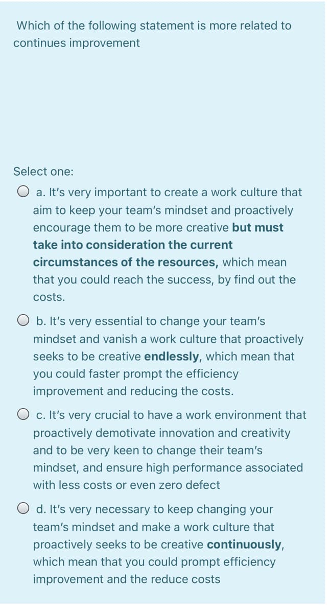 Which of the following statement is more related to
continues improvement
Select one:
O a. It's very important to create a work culture that
aim to keep your team's mindset and proactively
encourage them to be more creative but must
take into consideration the current
circumstances of the resources, which mean
that you could reach the success, by find out the
costs.
O b. It's very essential to change your team's
mindset and vanish a work culture that proactively
seeks to be creative endlessly, which mean that
you could faster prompt the efficiency
improvement and reducing the costs.
c. It's very crucial to have a work environment that
proactively demotivate innovation and creativity
and to be very keen to change their team's
mindset, and ensure high performance associated
with less costs or even zero defect
O d. It's very necessary to keep changing your
team's mindset and make a work culture that
proactively seeks to be creative continuously,
which mean that you could prompt efficiency
improvement and the reduce costs
