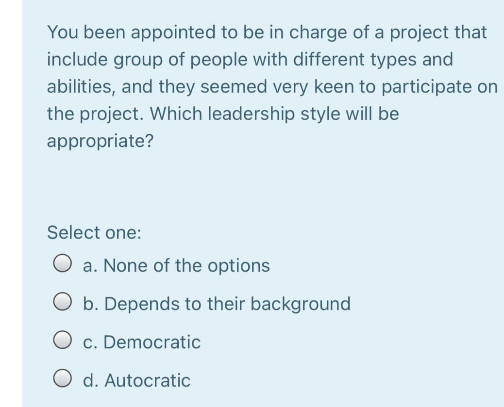 You been appointed to be in charge of a project that
include group of people with different types and
abilities, and they seemed very keen to participate on
the project. Which leadership style will be
appropriate?
Select one:
O a. None of the options
O b. Depends to their background
c. Democratic
d. Autocratic
