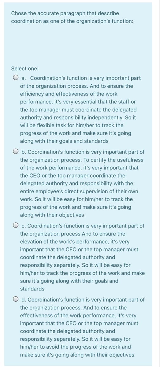 Chose the accurate paragraph that describe
coordination as one of the organization's function:
Select one:
O a. Coordination's function is very important part
of the organization process. And to ensure the
efficiency and effectiveness of the work
performance, it's very essential that the staff or
the top manager must coordinate the delegated
authority and responsibility independently. So it
will be flexible task for him/her to track the
progress of the work and make sure it's going
along with their goals and standards
O b. Coordination's function is very important part of
the organization process. To certify the usefulness
of the work performance, it's very important that
the CEO or the top manager coordinate the
delegated authority and responsibility with the
entire employee's direct supervision of their own
work. So it will be easy for him/her to track the
progress of the work and make sure it's going
along with their objectives
O c. Coordination's function is very important part of
the organization process And to ensure the
elevation of the work's performance, it's very
important that the CEO or the top manager must
coordinate the delegated authority and
responsibility separately. So it will be easy for
him/her to track the progress of the work and make
sure it's going along with their goals and
standards
O d. Coordination's function is very important part of
the organization process. And to ensure the
effectiveness of the work performance, it's very
important that the CEO or the top manager must
coordinate the delegated authority and
responsibility separately. So it will be easy for
him/her to avoid the progress of the work and
make sure it's going along with their objectives
