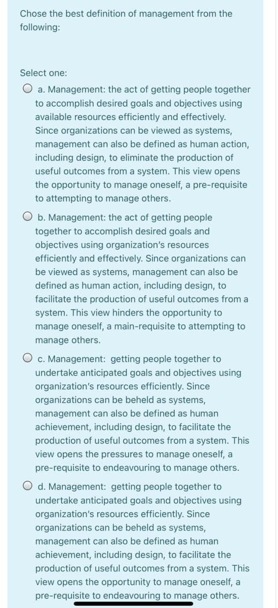 Chose the best definition of management from the
following:
Select one:
O a. Management: the act of getting people together
to accomplish desired goals and objectives using
available resources efficiently and effectively.
Since organizations can be viewed as systems,
management can also be defined as human action,
including design, to eliminate the production of
useful outcomes from a system. This view opens
the opportunity to manage oneself, a pre-requisite
to attempting to manage others.
O b. Management: the act of getting people
together to accomplish desired goals and
objectives using organization's resources
efficiently and effectively. Since organizations can
be viewed as systems, management can also be
defined as human action, including design, to
facilitate the production of useful outcomes from a
system. This view hinders the opportunity to
manage oneself, a main-requisite to attempting to
manage others.
c. Management: getting people together to
undertake anticipated goals and objectives using
organization's resources efficiently. Since
organizations can be beheld as systems,
management can also be defined as human
achievement, including design, to facilitate the
production of useful outcomes from a system. This
view opens the pressures to manage oneself, a
pre-requisite to endeavouring to manage others.
O d. Management: getting people together to
undertake anticipated goals and objectives using
organization's resources efficiently. Since
organizations can be beheld as systems,
management can also be defined as human
achievement, including design, to facilitate the
production of useful outcomes from a system. This
view opens the opportunity to manage oneself, a
pre-requisite to endeavouring to manage others.
