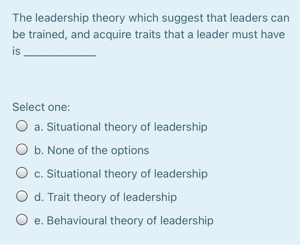 The leadership theory which suggest that leaders can
be trained, and acquire traits that a leader must have
is
Select one:
O a. Situational theory of leadership
O b. None of the options
O c. Situational theory of leadership
O d. Trait theory of leadership
O e. Behavioural theory of leadership
