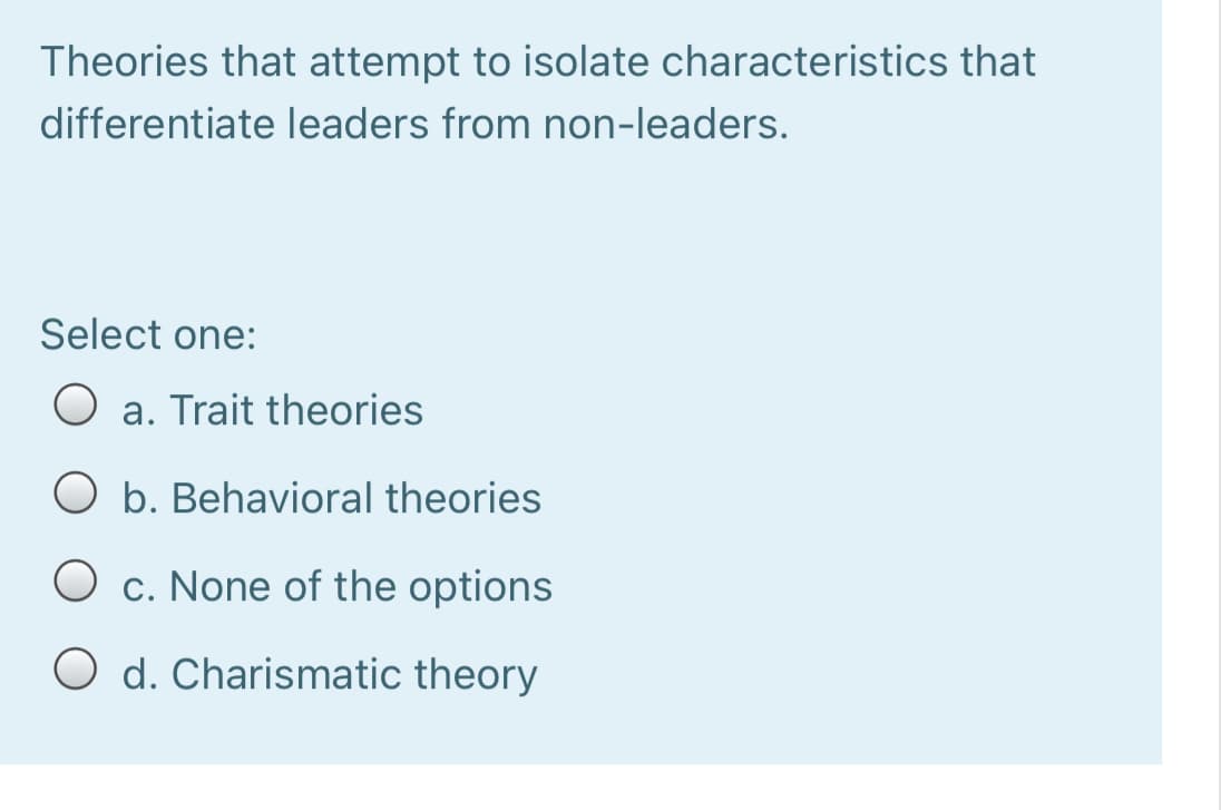Theories that attempt to isolate characteristics that
differentiate leaders from non-leaders.
Select one:
a. Trait theories
O b. Behavioral theories
O c. None of the options
O d. Charismatic theory
