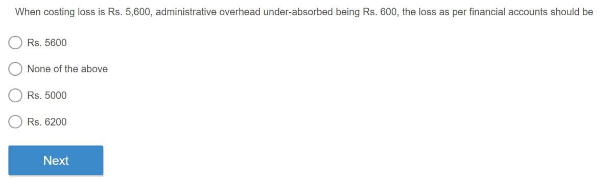 When costing loss is Rs. 5,600, administrative overhead under-absorbed being Rs. 600, the loss as per financial accounts should be
Rs. 5600
None of the above
Rs. 5000
Rs. 6200
Next

