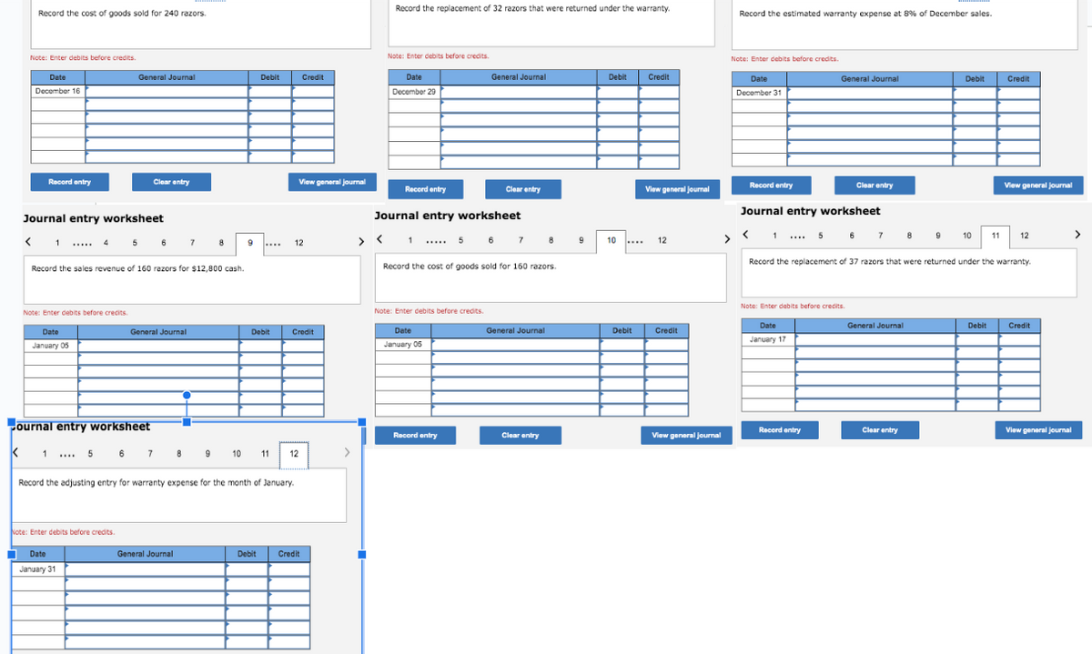 Record the cost of goods sold for 240 razors.
Note: Enter debits before credits.
L
Date
December 16
Record entry
Journal entry worksheet
< 1 ..... 4
Note: Enter debits before credits.
Date
January 05
General Journal
5
Note: Enter debits before credits.
Clear entry
Date
January 31
6
Record the sales revenue of 160 razors for $12,800 cash.
ournal entry worksheet
K 1 ... 5 6 7 8 9
General Journal
7
8
General Journal
10
Debit
Debit
Record the adjusting entry for warranty expense for the month of January.
View general Journal
12
Credit
Credit
11 12
Debit Credit
Record the replacement of 32 razors that were returned under the warranty.
Note: Enter debits before credits.
Date
December 29
Record entry
1
Journal entry worksheet
General Journal
Note: Enter debits before credits.
Date
January 05
Clear entry
Record the cost of goods sold for 160 razors.
Record entry
5 6 7 8
General Journal
Clear entry
Debit
10
Debit
Credit
View general Journal
12
Credit
View general journal
Record the estimated warranty expense at 8% of December sales.
Note: Enter debits before credits.
Date
December 31
>
Record entry
<
Journal entry worksheet
General Journal
Clear entry
1 ... 5 6 7 8 9 10
Note: Enter debits before credits.
Date
January 17
Record entry
Debit
General Journal
Record the replacement of 37 razors that were returned under the warranty.
Clear entry
11
Debit
Credit
View general Journal
12
Credit
View general journal
>