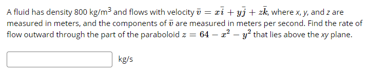 A fluid has density 800 kg/m³ and flows with velocity i = ri + yj+ zk, where x, y, and z are
measured in meters, and the components of ū are measured in meters per second. Find the rate of
flow outward through the part of the paraboloid z = 64 – a² – y² that lies above the xy plane.
kg/s
