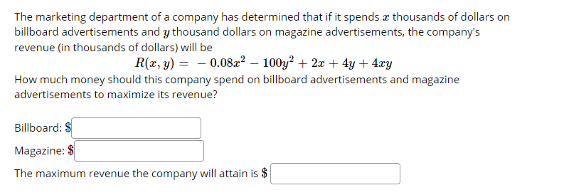 The marketing department of a company has determined that if it spends æ thousands of dollars on
billboard advertisements and y thousand dollars on magazine advertisements, the company's
revenue (in thousands of dollars) will be
R(x, y) = - 0.08x? – 100y? + 2æ + 4y + 4xy
How much money should this company spend on billboard advertisements and magazine
advertisements to maximize its revenue?
Billboard: $
Magazine: $
The maximum revenue the company will attain is $
