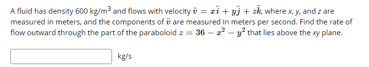 A fluid has density 600 kg/m3 and flows with velocity i = xi + yj + zk, where x, y, and z are
measured in meters, and the components of ū are measured in meters per second. Find the rate of
flow outward through the part of the paraboloid z = 36 – a² – y² that lies above the xy plane.
kg/s
