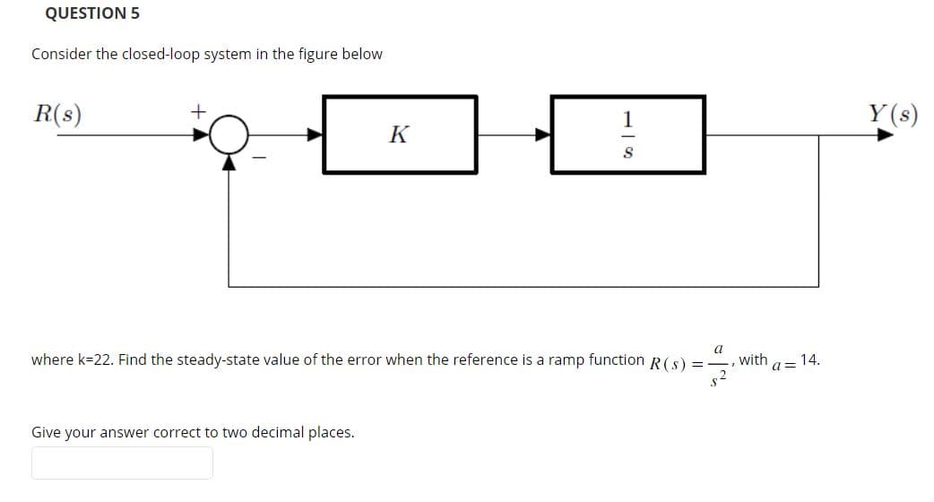 QUESTION 5
Consider the closed-loop system in the figure below
R(s)
+
K
Give your answer correct to two decimal places.
S
a
where k-22. Find the steady-state value of the error when the reference is a ramp function R (s) =
7/9
with
a= 14.
Y(s)