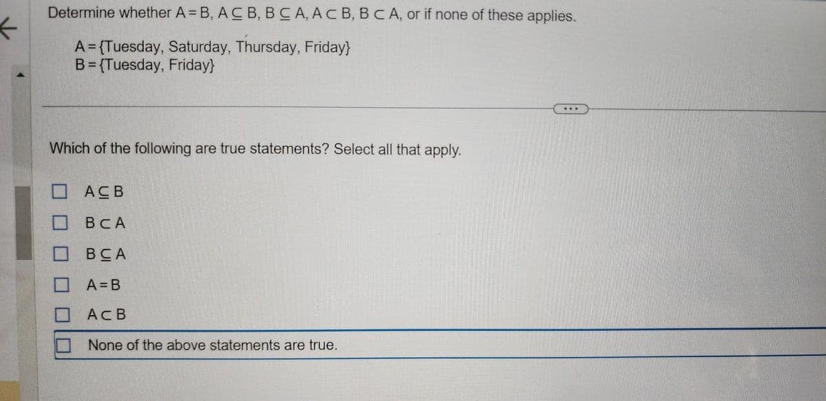 K
Determine whether A = B, ACB, BCA, ACB, BC A, or if none of these applies.
A = {Tuesday, Saturday, Thursday, Friday}
B={Tuesday, Friday}
Which of the following are true statements? Select all that apply.
ACB
BCA
BCA
A=B
ACB
None of the above statements are true.
***