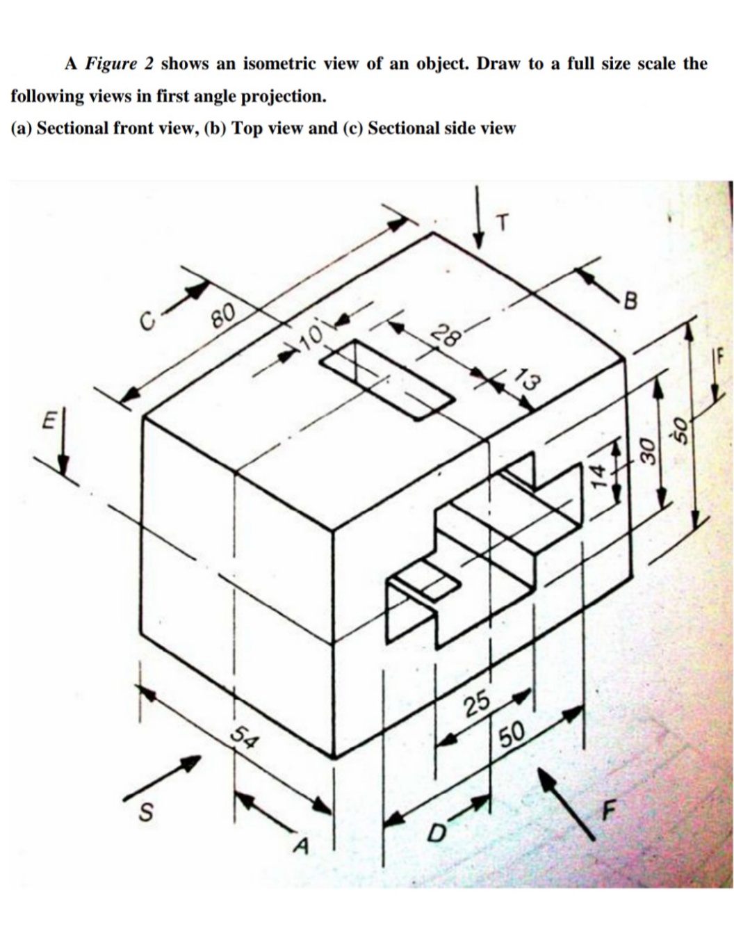 A Figure 2 shows an isometric view of an object. Draw to a full size scale the
following views in first angle projection.
(a) Sectional front view, (b) Top view and (c) Sectional side view
C
80
B
28
10
54
50
S
25
