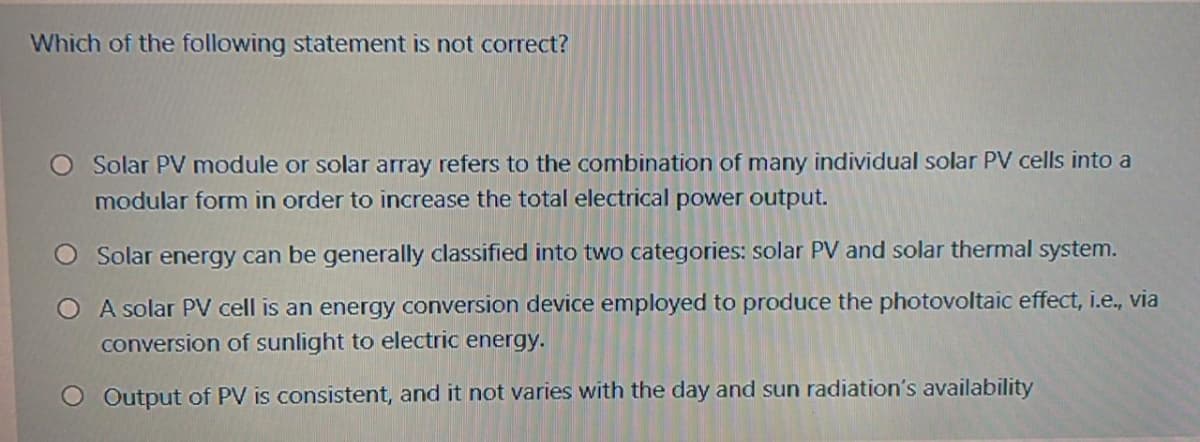 Which of the following statement is not correct?
O Solar PV module or solar array refers to the combination of many individual solar PV cells into a
modular form in order to increase the total electrical power output.
O Solar energy can be generally classified into two categories: solar PV and solar thermal system.
O A solar PV cell is an energy conversion device employed to produce the photovoltaic effect, i.e., via
conversion of sunlight to electric energy.
Output of PV is consistent, and it not varies with the day and sun radiation's availability

