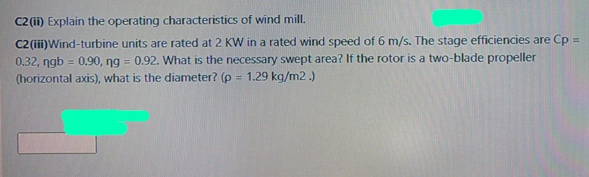 C2 (ii) Explain the operating characteristics of wind mill.
C2 (iii)Wind-turbine units are rated at 2 KW in a rated wind speed of 6 m/s. The stage efficiencies are Cp =
0.32, ngb = 0.90, ng = 0.92. What is the necessary swept area? If the rotor is a two-blade propeller
(horizontal axis), what is the diameter? (p = 1.29 kg/m2 .)
%3D

