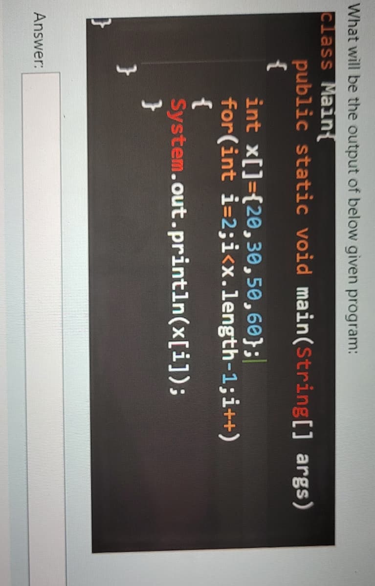 What will be the output of below given program:
class Main
public static void main(String[] args)
{
int x[]={20,30,50,60};
for(int i=2;i<x.length-1;i++)
{
System.out.println(x[i]);
}
Answer:
