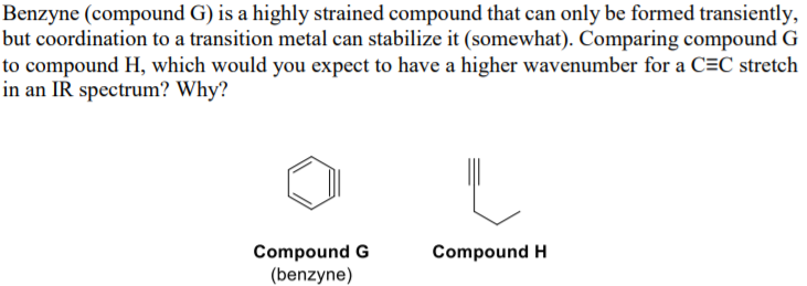 Benzyne (compound G) is a highly strained compound that can only be formed transiently,
but coordination to a transition metal can stabilize it (somewhat). Comparing compound G
to compound H, which would you expect to have a higher wavenumber for a C=C stretch
in an IR spectrum? Why?
Compound G
(benzyne)
Compound H
