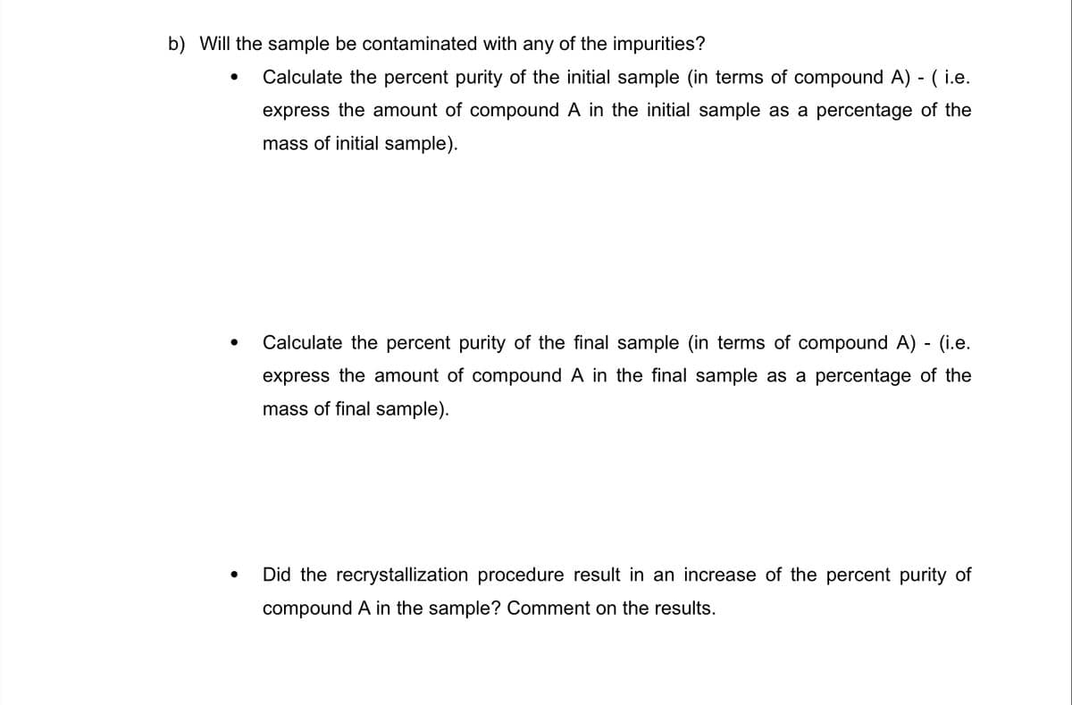 b) Will the sample be contaminated with any of the impurities?
Calculate the percent purity of the initial sample (in terms of compound A) - ( i.e.
express the amount of compound A in the initial sample as a percentage of the
mass of initial sample).
Calculate the percent purity of the final sample (in terms of compound A) - (i.e.
express the amount of compound A in the final sample as a percentage of the
mass of final sample).
Did the recrystallization procedure result in an increase of the percent purity of
compound A in the sample? Comment on the results.

