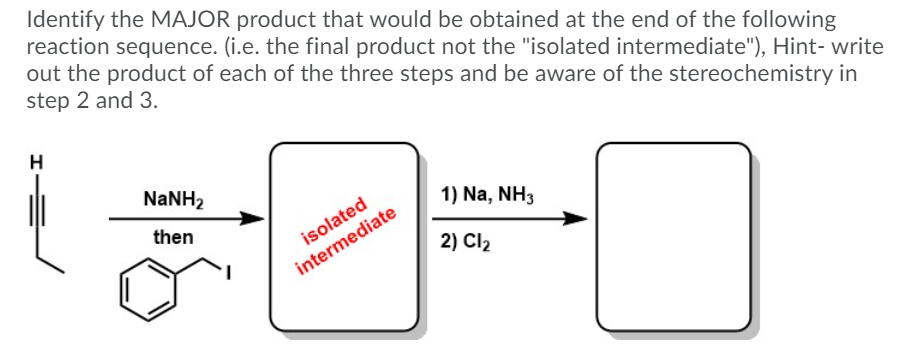 Identify the MAJOR product that would be obtained at the end of the following
reaction sequence. (i.e. the final product not the "isolated intermediate"), Hint- write
out the product of each of the three steps and be aware of the stereochemistry in
step 2 and 3.
H
NaNH2
1) Na, NH3
then
isolated
2) Cl2
intermediate
