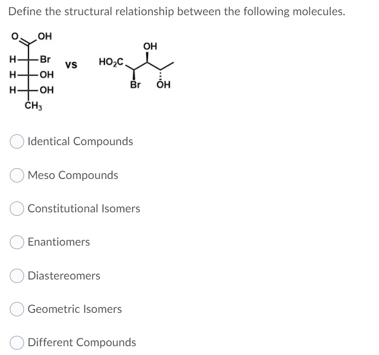 Define the structural relationship between the following molecules.
HO
OH
H.
Br
vs
HO2C
Br
ÕH
H
ČH3
Identical Compounds
Meso Compounds
Constitutional Isomers
Enantiomers
Diastereomers
Geometric Isomers
Different Compounds
I I I
