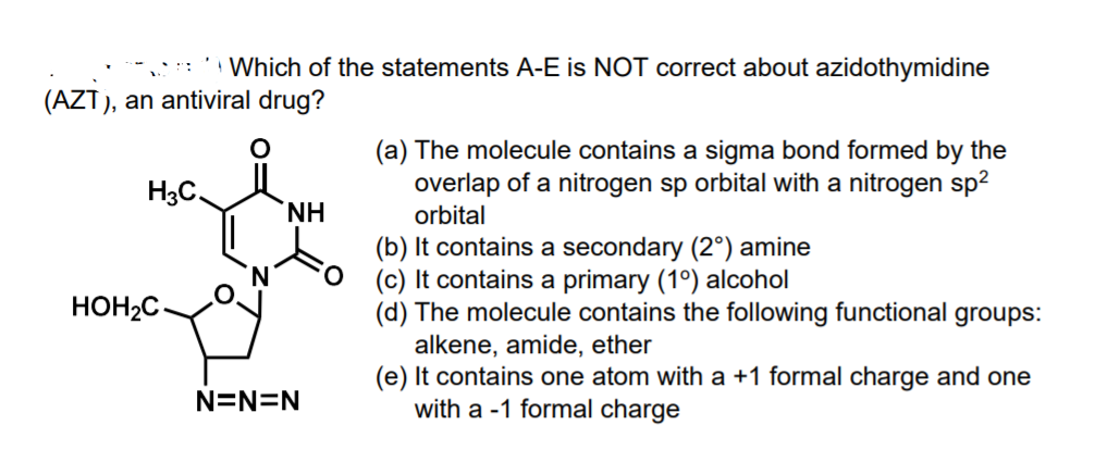 '' Which of the statements A-E is NOT correct about azidothymidine
(AZT), an antiviral drug?
(a) The molecule contains a sigma bond formed by the
overlap of a nitrogen sp orbital with a nitrogen sp2
H3C.
NH
orbital
(b) It contains a secondary (2°) amine
(c) It contains a primary (1°) alcohol
(d) The molecule contains the following functional groups:
alkene, amide, ether
(e) It contains one atom with a +1 formal charge and one
with a -1 formal charge
HOH2C
N=N=N
