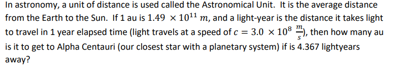 In astronomy, a unit of distance is used called the Astronomical Unit. It is the average distance
from the Earth to the Sun. If 1 au is 1.49 × 1011 m, and a light-year is the distance it takes light
to travel in 1 year elapsed time (light travels at a speed of c = 3.0 x 108 ), then how many au
is it to get to Alpha Centauri (our closest star with a planetary system) if is 4.367 lightyears
away?
