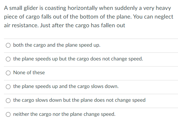 A small glider is coasting horizontally when suddenly a very heavy
piece of cargo falls out of the bottom of the plane. You can neglect
air resistance. Just after the cargo has fallen out
O both the cargo and the plane speed up.
the plane speeds up but the cargo does not change speed.
None of these
the plane speeds up and the cargo slows down.
the cargo slows down but the plane does not change speed
neither the cargo nor the plane change speed.

