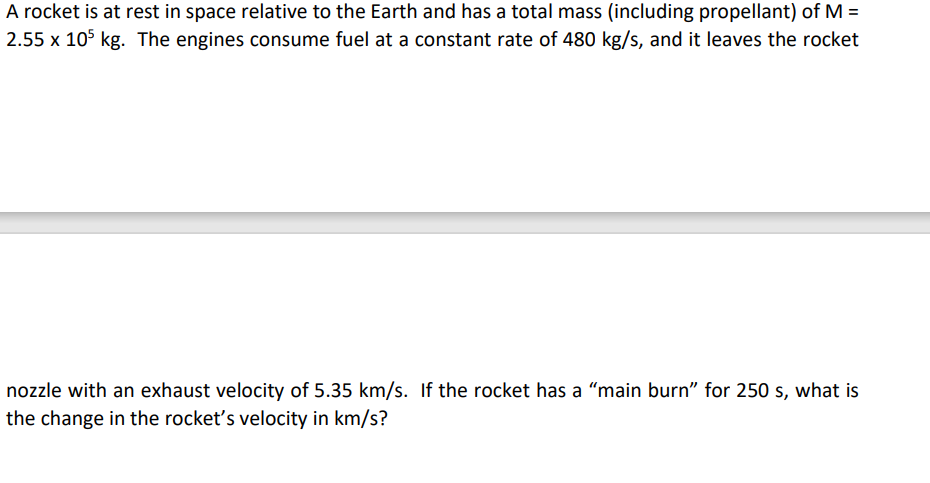 A rocket is at rest in space relative to the Earth and has a total mass (including propellant) of M =
2.55 x 105 kg. The engines consume fuel at a constant rate of 480 kg/s, and it leaves the rocket
nozzle with an exhaust velocity of 5.35 km/s. If the rocket has a "main burn" for 250 s, what is
the change in the rocket's velocity in km/s?
