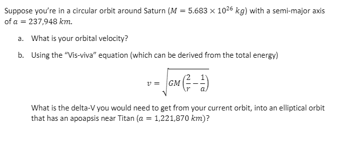 Suppose you're in a circular orbit around Saturn (M = 5.683 x 1026 kg) with a semi-major axis
of a = 237,948 km.
a. What is your orbital velocity?
b. Using the "Vis-viva" equation (which can be derived from the total energy)
v = GM
What is the delta-V you would need to get from your current orbit, into an elliptical orbit
that has an apoapsis near Titan (a = 1,221,870 km)?
