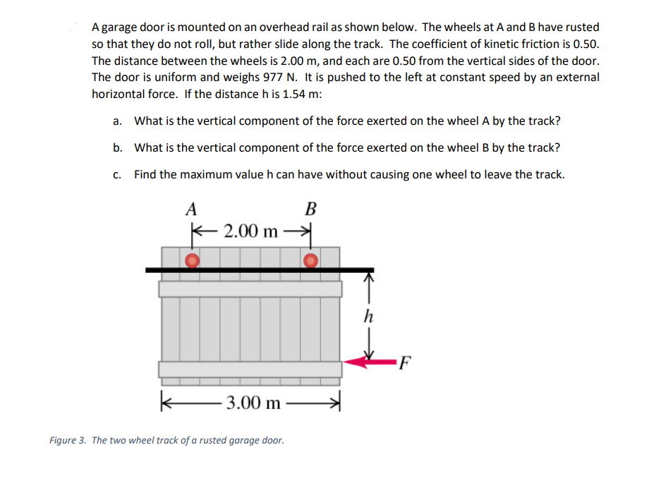 A garage door is mounted on an overhead rail as shown below. The wheels at A and B have rusted
so that they do not roll, but rather slide along the track. The coefficient of kinetic friction is 0.50.
The distance between the wheels is 2.00 m, and each are 0.50 from the vertical sides of the door.
The door is uniform and weighs 977 N. It is pushed to the left at constant speed by an external
horizontal force. If the distance h is 1.54 m:
a. What is the vertical component of the force exerted on the wheel A by the track?
b. What is the vertical component of the force exerted on the wheel B by the track?
c. Find the maximum value h can have without causing one wheel to leave the track.
A
В
K 2.00 m
h
k-
3.00 m
Figure 3. The two wheel track of a rusted garage door.
