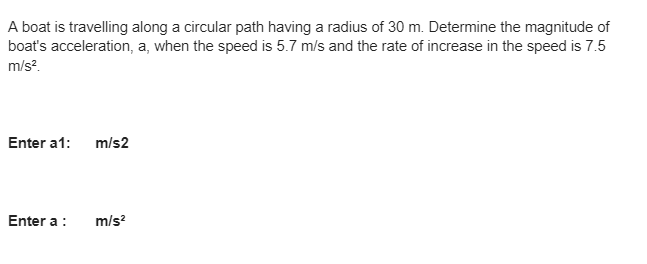 A boat is travelling along a circular path having a radius of 30 m. Determine the magnitude of
boat's acceleration, a, when the speed is 5.7 m/s and the rate of increase in the speed is 7.5
m/s²
Enter a1: m/s2
Enter a :
m/s²