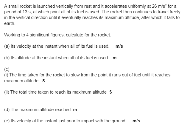 A small rocket is launched vertically from rest and it accelerates uniformly at 26 m/s² for a
period of 13 s, at which point all of its fuel is used. The rocket then continues to travel freely
in the vertical direction until it eventually reaches its maximum altitude, after which it falls to
earth.
Working to 4 significant figures, calculate for the rocket:
(a) Its velocity at the instant when all of its fuel is used. m/s
(b) Its altitude at the instant when all of its fuel is used. m
(c)
(i) The time taken for the rocket to slow from the point it runs out of fuel until it reaches
maximum altitude. S
(ii) The total time taken to reach its maximum altitude S
(d) The maximum altitude reached m
(e) Its velocity at the instant just prior to impact with the ground.
m/s