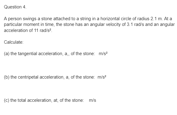 Question 4.
A person swings a stone attached to a string in a horizontal circle of radius 2.1 m. At a
particular moment in time, the stone has an angular velocity of 3.1 rad/s and an angular
acceleration of 11 rad/s².
Calculate:
(a) the tangential acceleration, a,, of the stone: m/s²
(b) the centripetal acceleration, a, of the stone: m/s²
(c) the total acceleration, at, of the stone: m/s