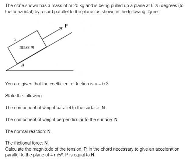 The crate shown has a mass of m 20 kg and is being pulled up a plane at 0 25 degrees (to
the horizontal) by a cord parallel to the plane, as shown in the following figure:
mass m
You are given that the coefficient of friction is u = 0.3.
State the following:
The component of weight parallel to the surface: N.
The component of weight perpendicular to the surface: N.
The normal reaction: N.
The frictional force: N.
Calculate the magnitude of the tension, P, in the chord necessary to give an acceleration
parallel to the plane of 4 m/s². P is equal to N.