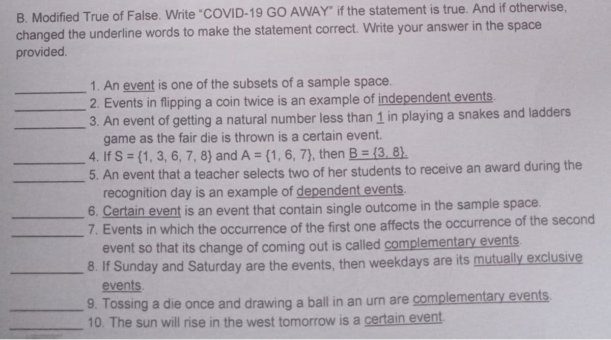 B. Modified True of False. Write "COVID-19 GO AWAY" if the statement is true. And if otherwise,
changed the underline words to make the statement correct. Write your answer in the space
provided.
1. An event is one of the subsets of a sample space.
2. Events in flipping a coin twice is an example of independent events.
3. An event of getting a natural number less than 1 in playing a snakes and ladders
game as the fair die is thrown is a certain event.
4. If S = {1, 3, 6, 7, 8} and A = {1, 6, 7}, then B = {3, 8}.
5. An event that a teacher selects two of her students to receive an award during the
recognition day is an example of dependent events.
6. Certain event is an event that contain single outcome in the sample space.
7. Events in which the occurrence of the first one affects the occurrence of the second
event so that its change of coming out is called complementary events.
8. If Sunday and Saturday are the events, then weekdays are its mutually exclusive
events.
9. Tossing a die once and drawing a ball in an urn are complementary events.
10. The sun will rise in the west tomorrow is a certain event.
